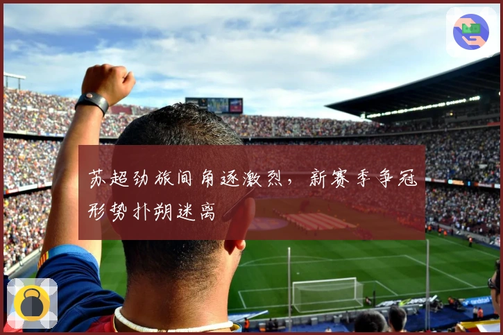 苏超劲旅间角逐激烈，新赛季争冠形势扑朔迷离
