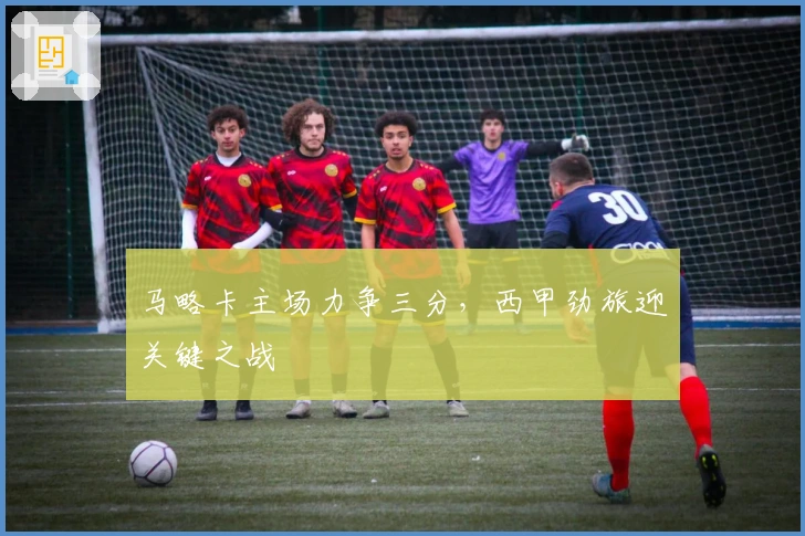 马略卡主场力争三分，西甲劲旅迎关键之战