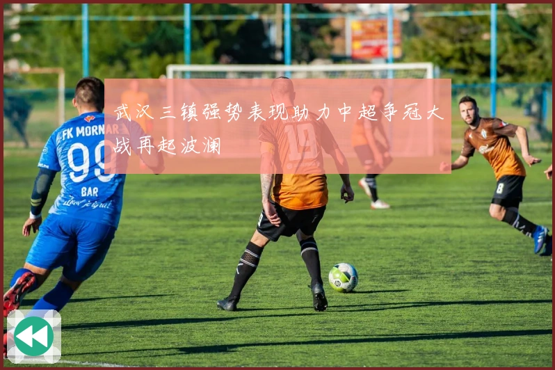 武汉三镇强势表现助力中超争冠大战再起波澜