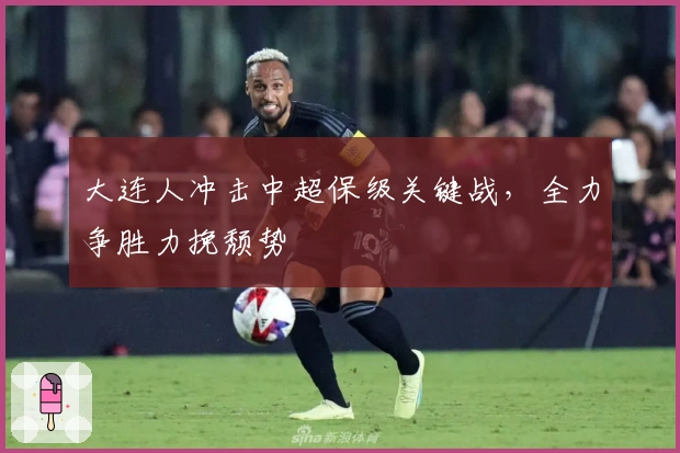 大连人冲击中超保级关键战，全力争胜力挽颓势