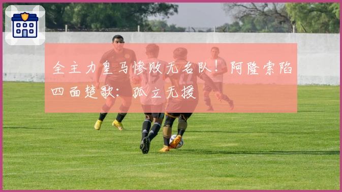 全主力皇马惨败无名队！阿隆索陷四面楚歌：孤立无援