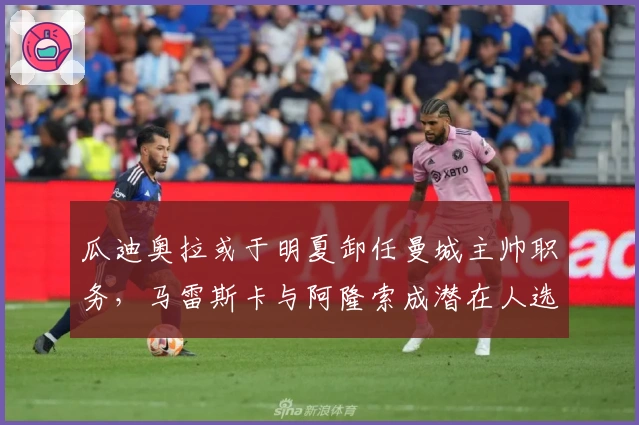 瓜迪奥拉或于明夏卸任曼城主帅职务，马雷斯卡与阿隆索成潜在人选