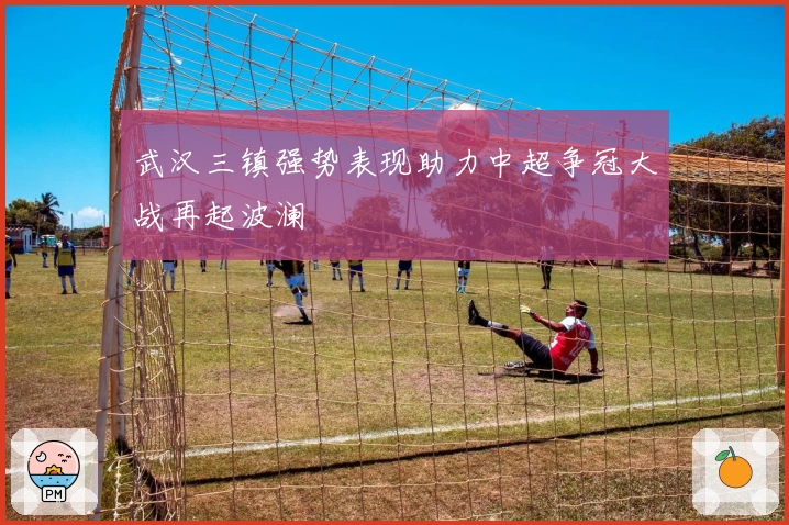 武汉三镇强势表现助力中超争冠大战再起波澜