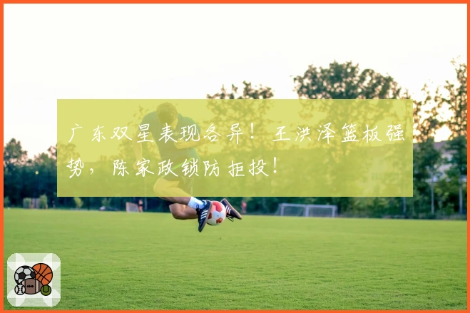 广东双星表现各异！王洪泽篮板强势，陈家政锁防拒投！