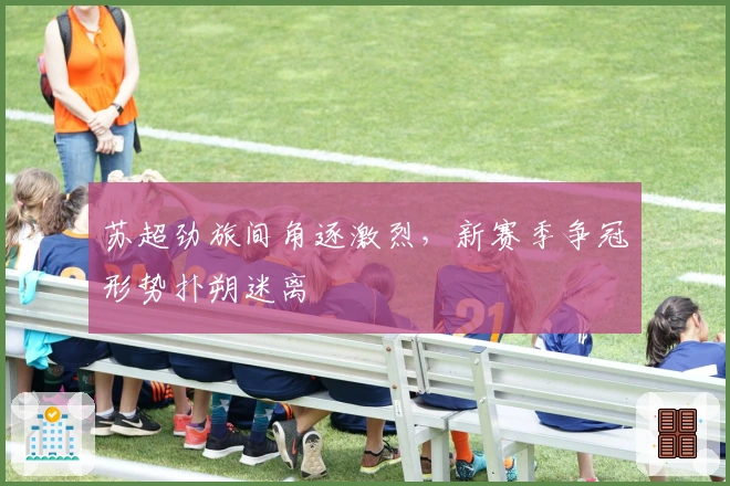 苏超劲旅间角逐激烈，新赛季争冠形势扑朔迷离