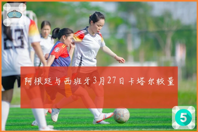 阿根廷与西班牙3月27日卡塔尔较量