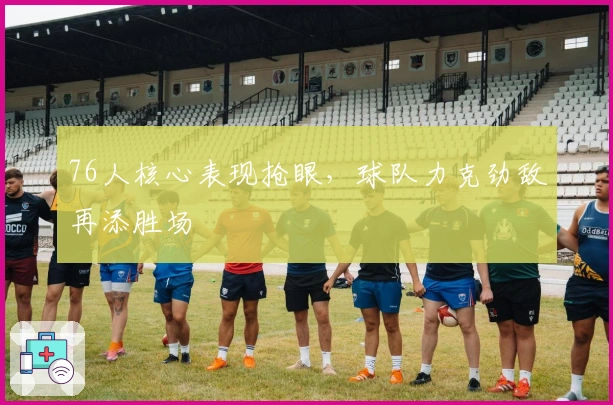 76人核心表现抢眼，球队力克劲敌再添胜场