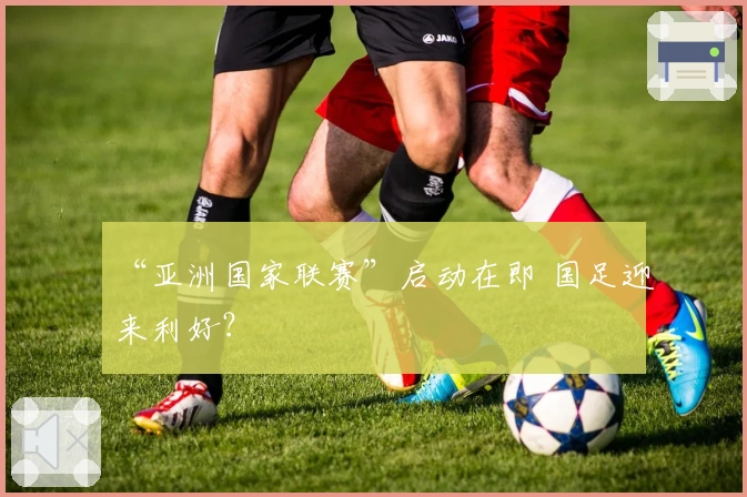 “亚洲国家联赛”启动在即 国足迎来利好？