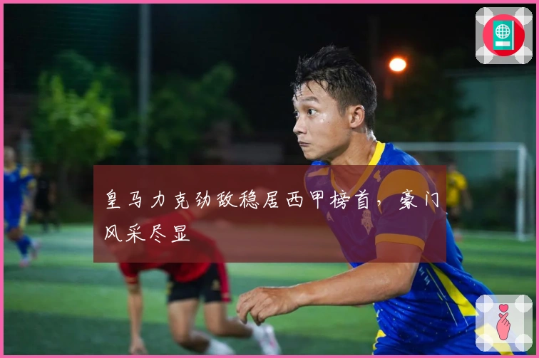 皇马力克劲敌稳居西甲榜首，豪门风采尽显